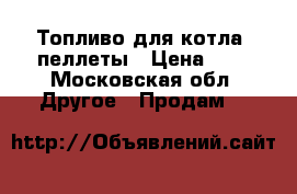 Топливо для котла- пеллеты › Цена ­ 8 - Московская обл. Другое » Продам   